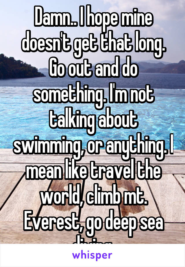 Damn.. I hope mine doesn't get that long. Go out and do something. I'm not talking about swimming, or anything. I mean like travel the world, climb mt. Everest, go deep sea diving 