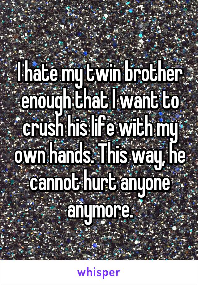 I hate my twin brother enough that I want to crush his life with my own hands. This way, he cannot hurt anyone anymore.