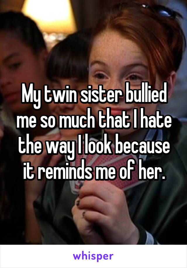 My twin sister bullied me so much that I hate the way I look because it reminds me of her.