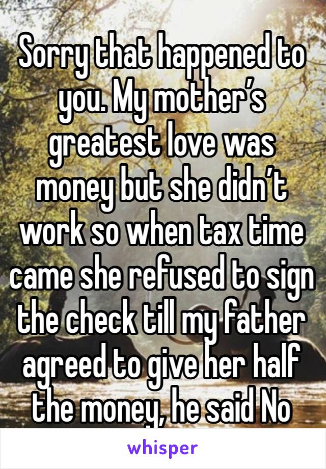 Sorry that happened to you. My mother’s greatest love was money but she didn’t work so when tax time came she refused to sign the check till my father agreed to give her half the money, he said No