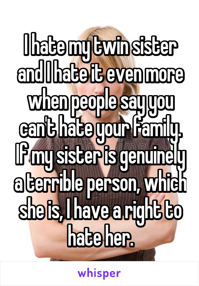 I hate my twin sister and I hate it even more when people say you can't hate your family. If my sister is genuinely a terrible person, which she is, I have a right to hate her.