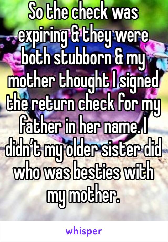 So the check was expiring & they were both stubborn & my mother thought I signed the return check for my father in her name. I didn’t my older sister did who was besties with my mother. 