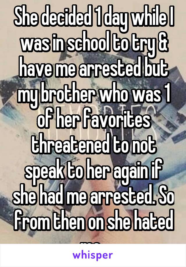 She decided 1 day while I was in school to try & have me arrested but my brother who was 1 of her favorites threatened to not speak to her again if she had me arrested. So from then on she hated me. 