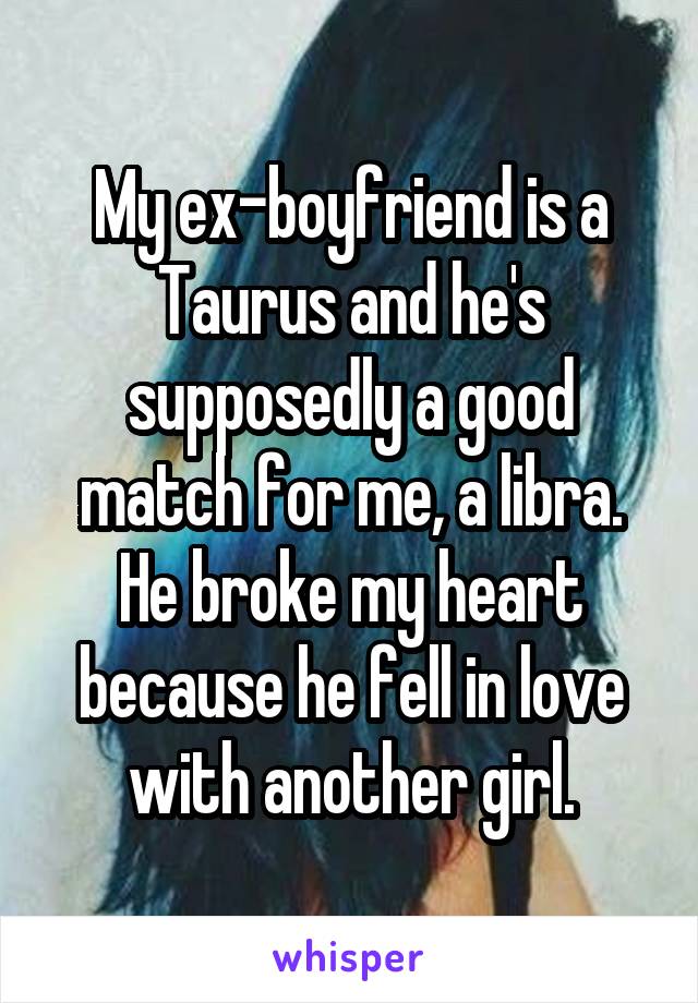 My ex-boyfriend is a Taurus and he's supposedly a good match for me, a libra. He broke my heart because he fell in love with another girl.