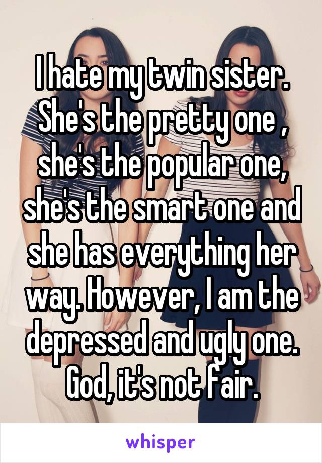 I hate my twin sister. She's the pretty one , she's the popular one, she's the smart one and she has everything her way. However, I am the depressed and ugly one. God, it's not fair.