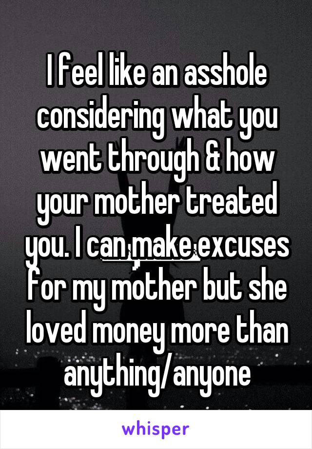 I feel like an asshole considering what you went through & how your mother treated you. I can make excuses for my mother but she loved money more than anything/anyone