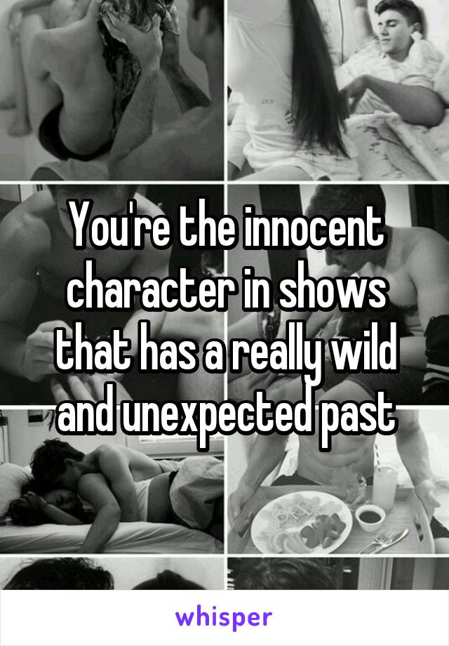 You're the innocent character in shows that has a really wild and unexpected past