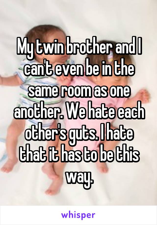 My twin brother and I can't even be in the same room as one another. We hate each other's guts. I hate that it has to be this way.