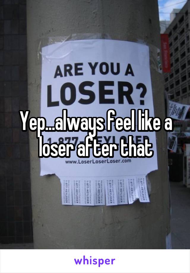 Yep...always feel like a loser after that