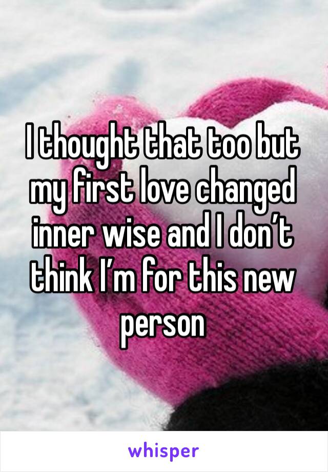 I thought that too but my first love changed inner wise and I don’t think I’m for this new person