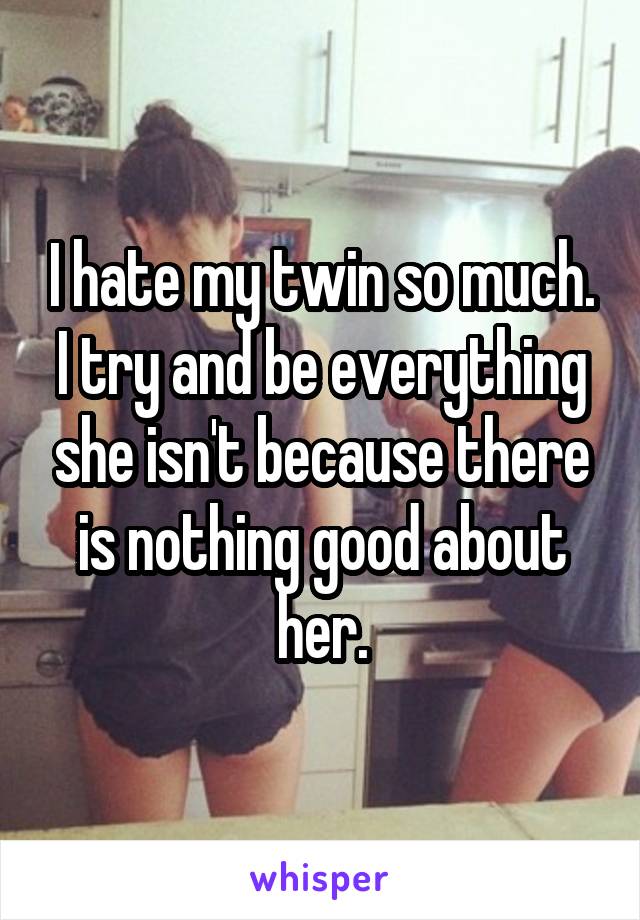 I hate my twin so much. I try and be everything she isn't because there is nothing good about her.