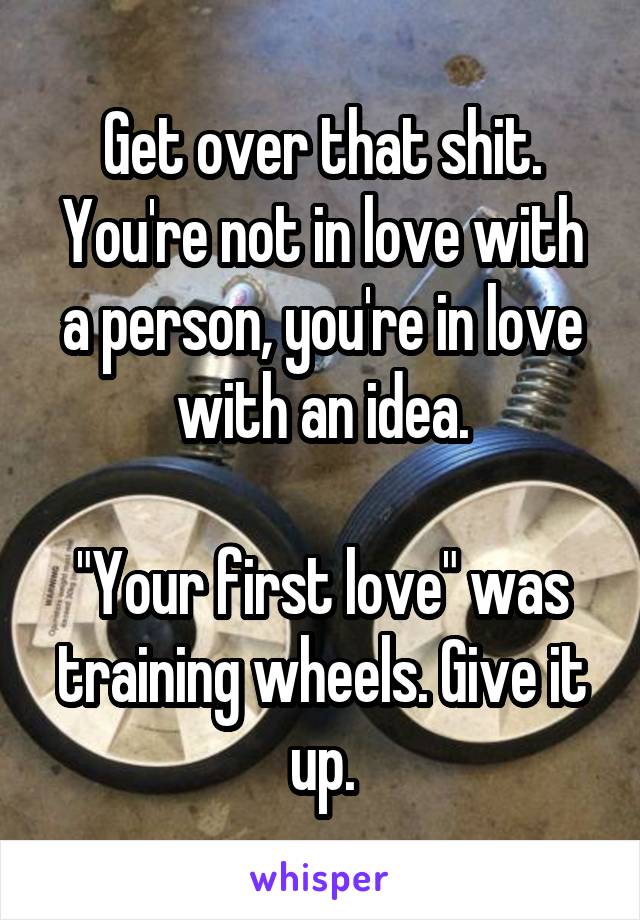 Get over that shit.
You're not in love with a person, you're in love with an idea.

"Your first love" was training wheels. Give it up.