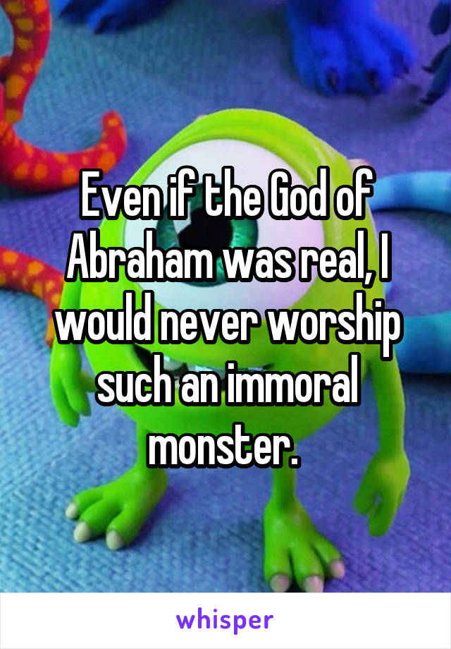 Even if the God of Abraham was real, I would never worship such an immoral monster. 