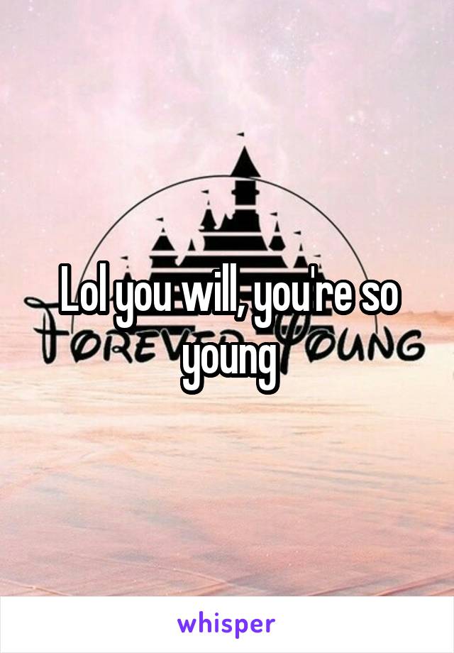 Lol you will, you're so young