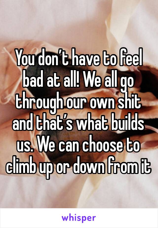 You don’t have to feel bad at all! We all go through our own shit and that’s what builds us. We can choose to climb up or down from it