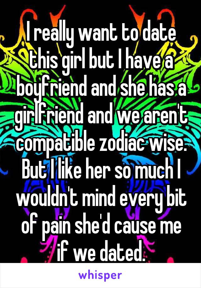 I really want to date this girl but I have a boyfriend and she has a girlfriend and we aren't compatible zodiac wise. But I like her so much I wouldn't mind every bit of pain she'd cause me if we dated.