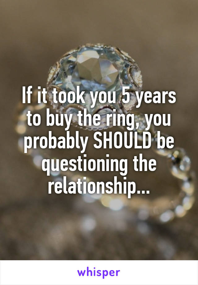 If it took you 5 years to buy the ring, you probably SHOULD be questioning the relationship...