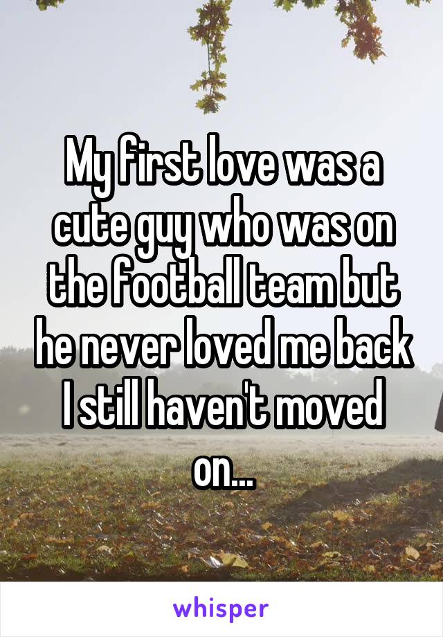 My first love was a cute guy who was on the football team but he never loved me back I still haven't moved on...