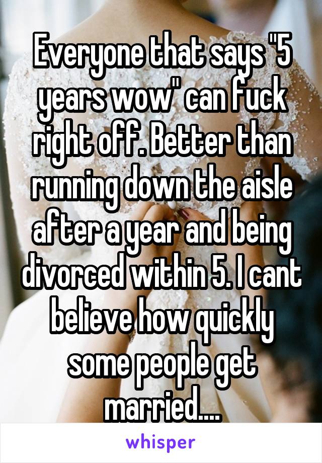 Everyone that says "5 years wow" can fuck right off. Better than running down the aisle after a year and being divorced within 5. I cant believe how quickly some people get married....