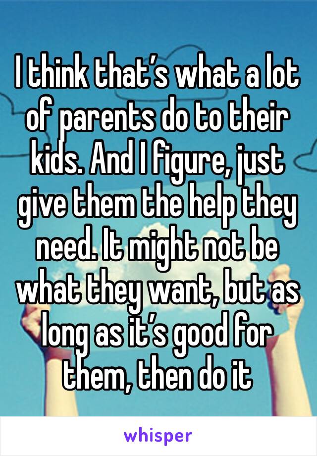 I think that’s what a lot of parents do to their kids. And I figure, just give them the help they need. It might not be what they want, but as long as it’s good for them, then do it