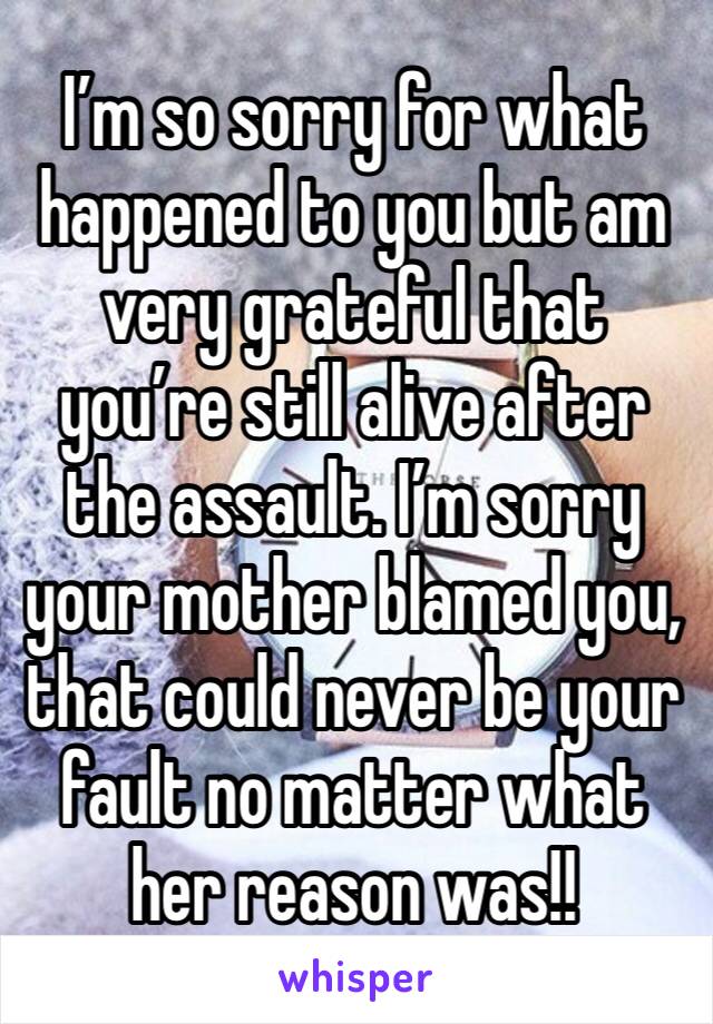 I’m so sorry for what happened to you but am very grateful that you’re still alive after the assault. I’m sorry your mother blamed you, that could never be your fault no matter what her reason was!! 