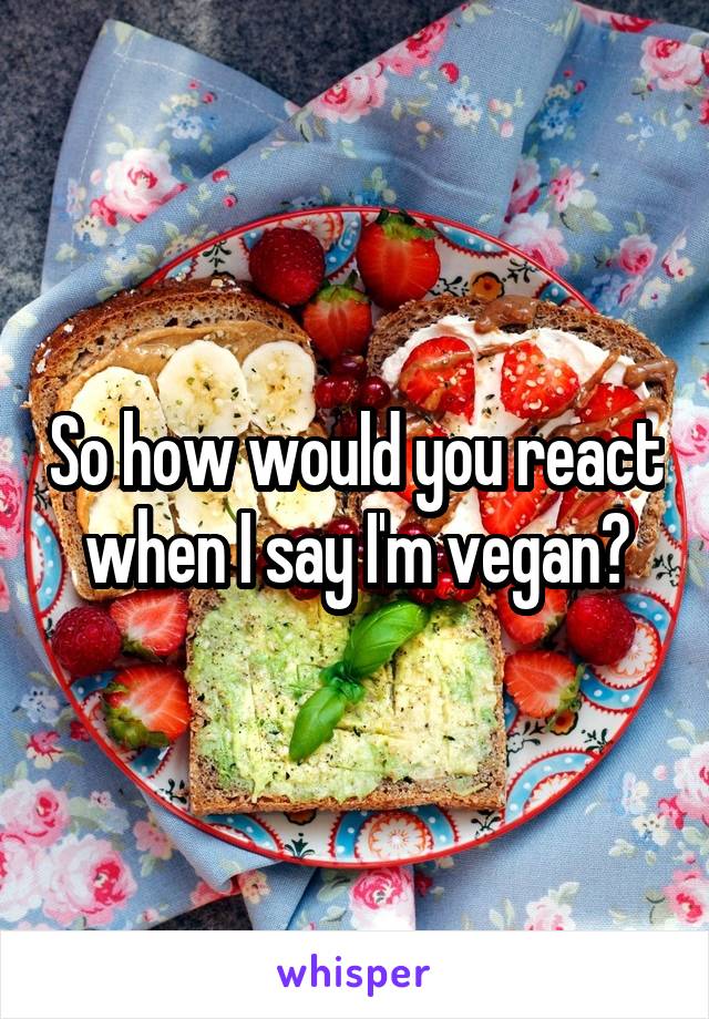 So how would you react when I say I'm vegan?