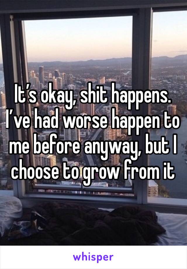 It’s okay, shit happens. I’ve had worse happen to me before anyway, but I choose to grow from it