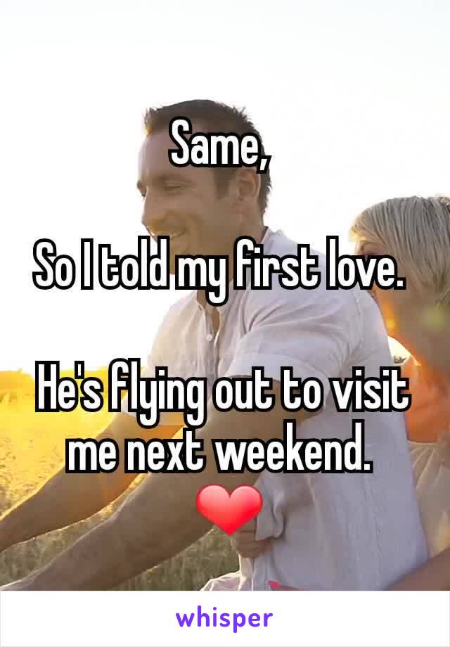 Same, 

So I told my first love. 

He's flying out to visit me next weekend. 
 ❤