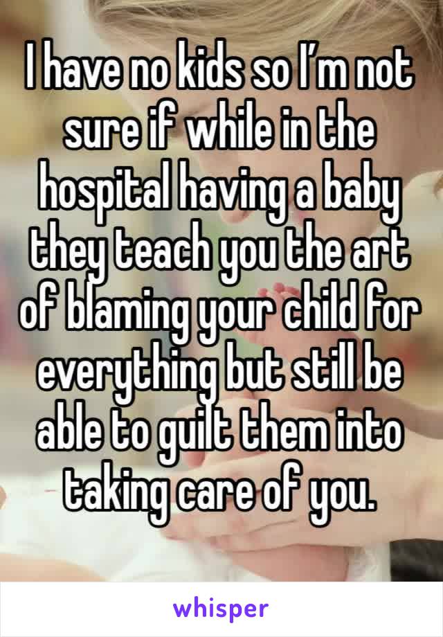 I have no kids so I’m not sure if while in the hospital having a baby they teach you the art of blaming your child for everything but still be able to guilt them into taking care of you. 