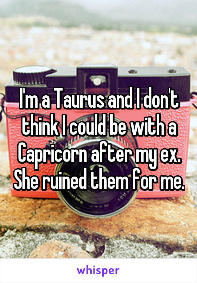 I'm a Taurus and I don't think I could be with a Capricorn after my ex. She ruined them for me.