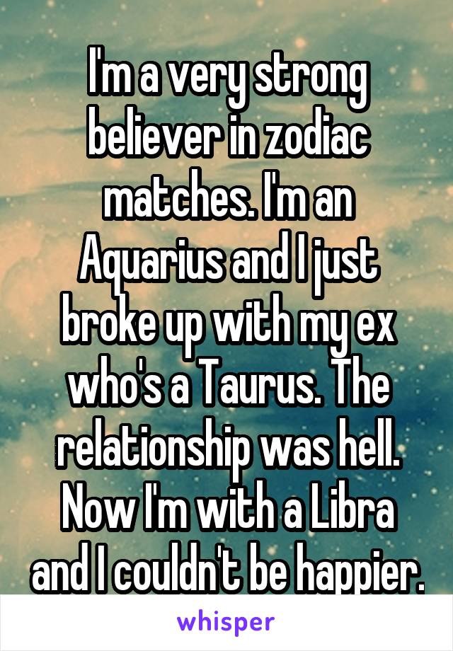 I'm a very strong believer in zodiac matches. I'm an Aquarius and I just broke up with my ex who's a Taurus. The relationship was hell. Now I'm with a Libra and I couldn't be happier.