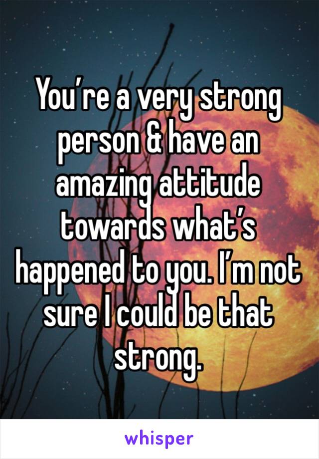 You’re a very strong person & have an amazing attitude towards what’s happened to you. I’m not sure I could be that strong. 