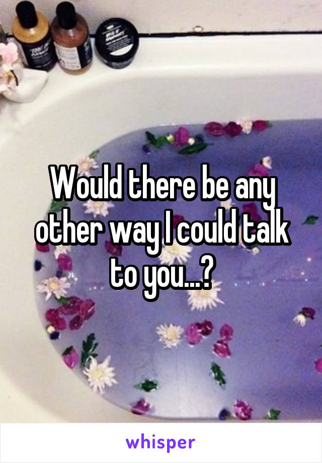 Would there be any other way I could talk to you...?