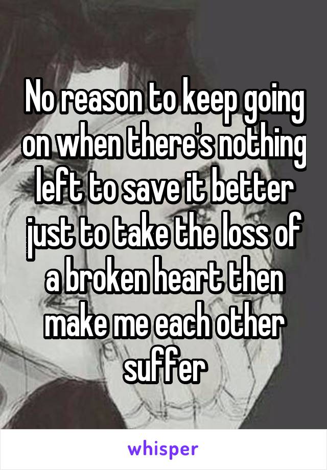No reason to keep going on when there's nothing left to save it better just to take the loss of a broken heart then make me each other suffer