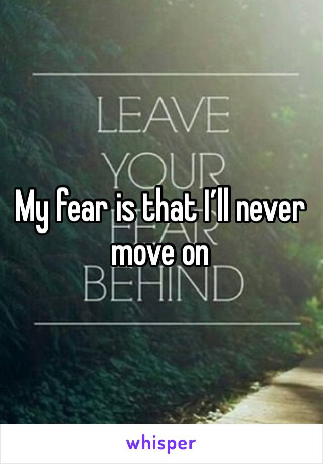 My fear is that I’ll never move on