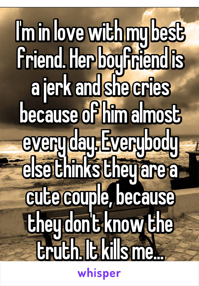 I'm in love with my best friend. Her boyfriend is a jerk and she cries because of him almost every day. Everybody else thinks they are a cute couple, because they don't know the truth. It kills me...