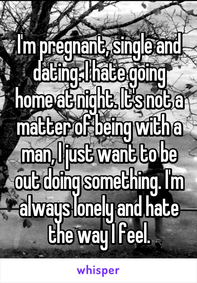 I'm pregnant, single and dating. I hate going home at night. It's not a matter of being with a man, I just want to be out doing something. I'm always lonely and hate the way I feel.