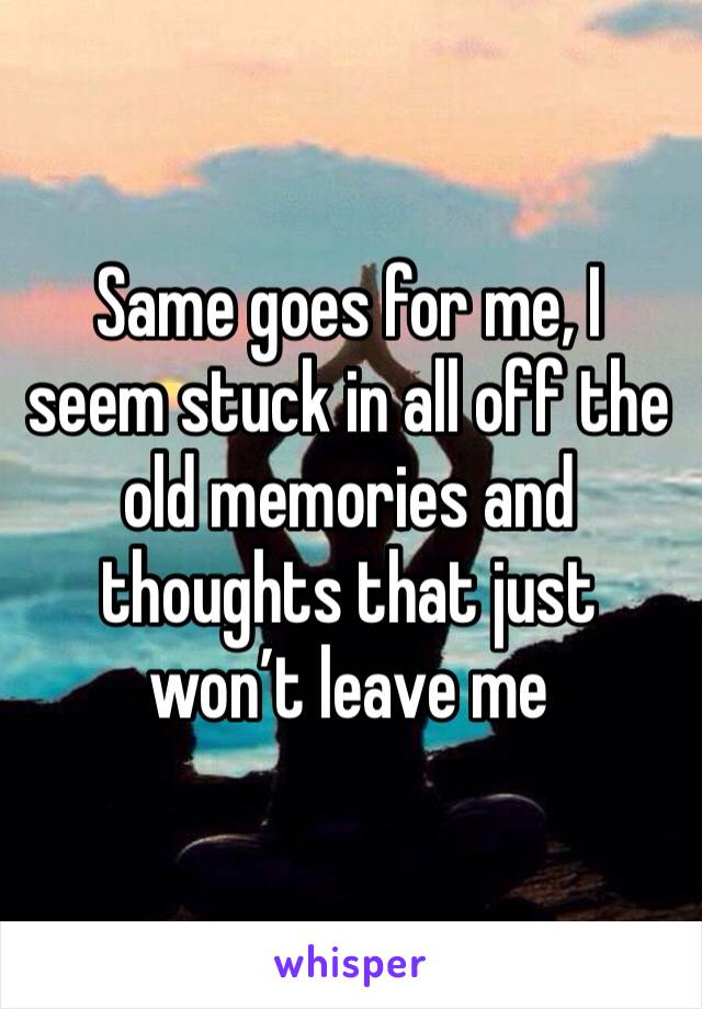 Same goes for me, I seem stuck in all off the old memories and thoughts that just won’t leave me