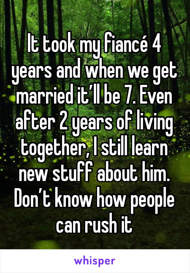 It took my fiancé 4 years and when we get married it’ll be 7. Even after 2 years of living together, I still learn new stuff about him. Don’t know how people can rush it 