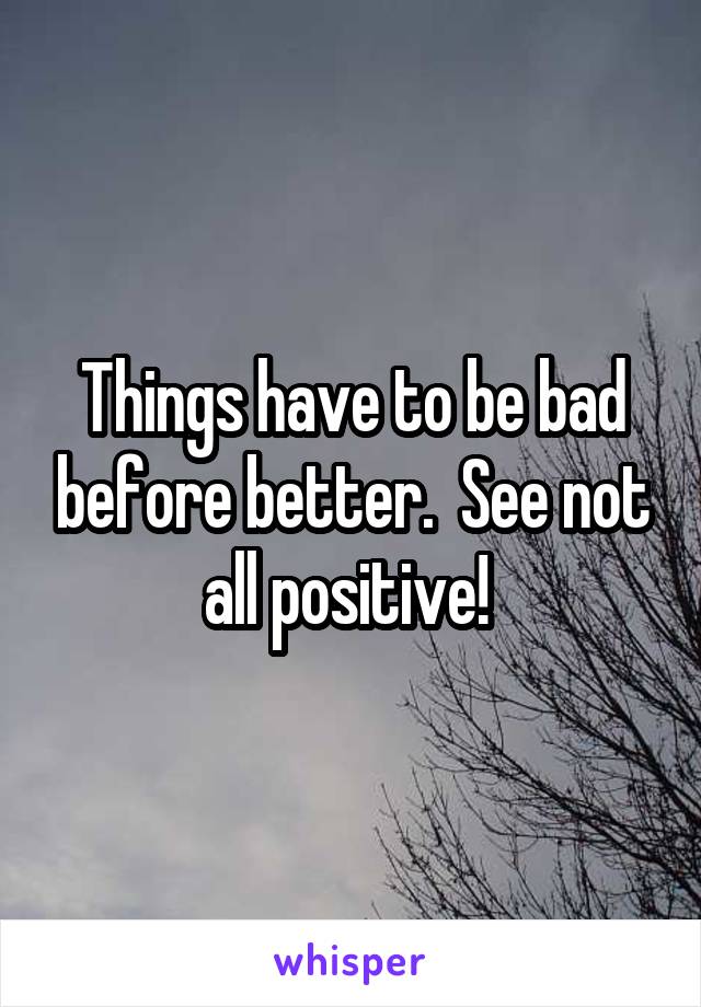 Things have to be bad before better.  See not all positive! 
