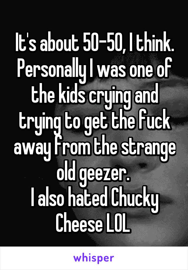 It's about 50-50, I think.
Personally I was one of the kids crying and trying to get the fuck away from the strange old geezer. 
I also hated Chucky Cheese LOL 