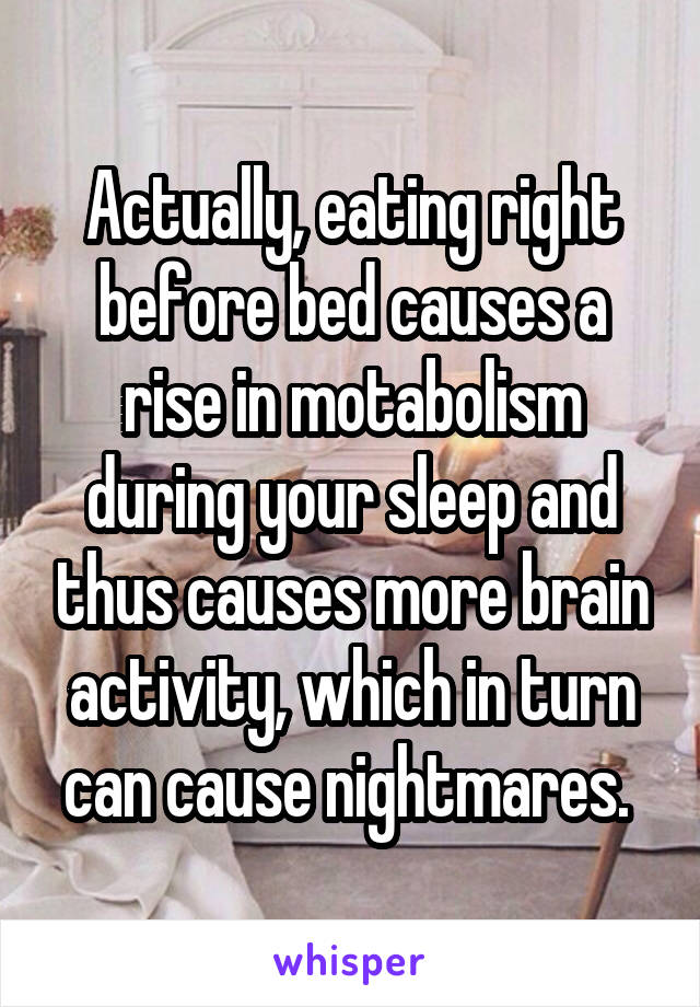 Actually, eating right before bed causes a rise in motabolism during your sleep and thus causes more brain activity, which in turn can cause nightmares. 