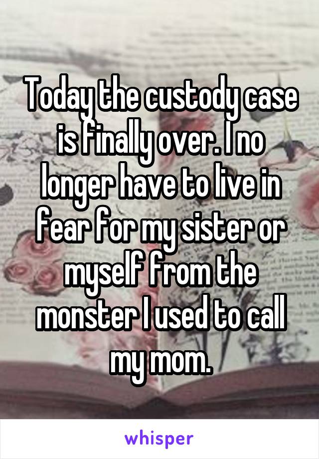Today the custody case is finally over. I no longer have to live in fear for my sister or myself from the monster I used to call my mom.