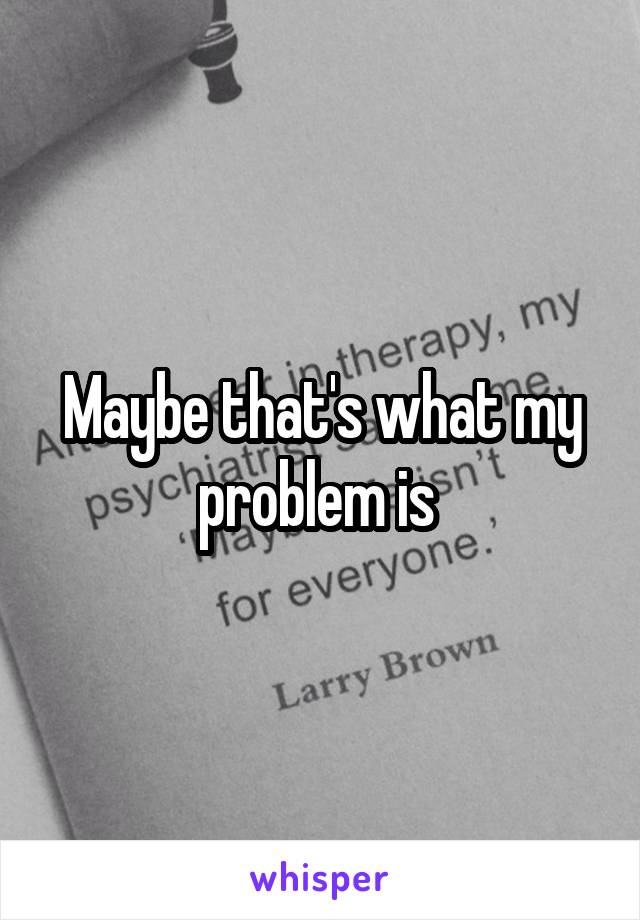 Maybe that's what my problem is 