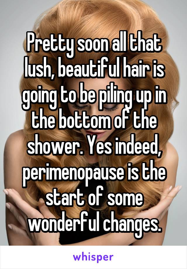 Pretty soon all that lush, beautiful hair is going to be piling up in the bottom of the shower. Yes indeed, perimenopause is the start of some wonderful changes.