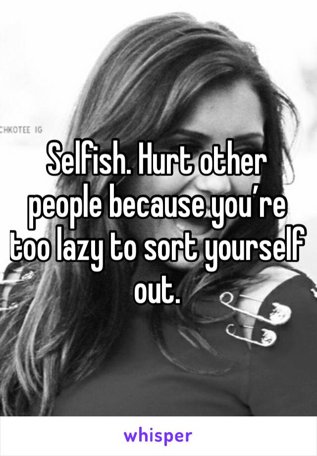 Selfish. Hurt other people because you’re too lazy to sort yourself out.