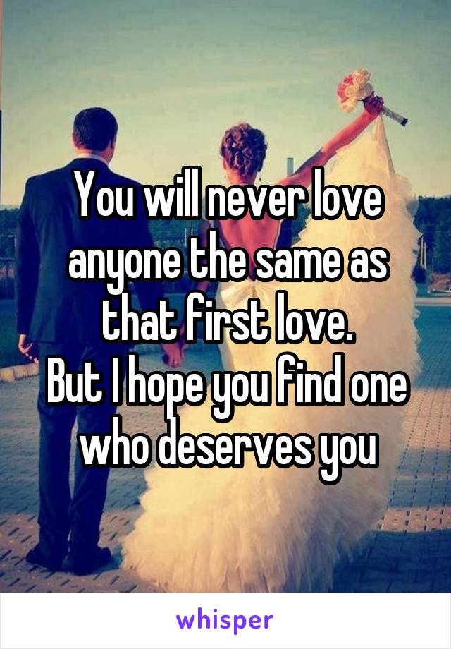 You will never love anyone the same as that first love.
But I hope you find one who deserves you