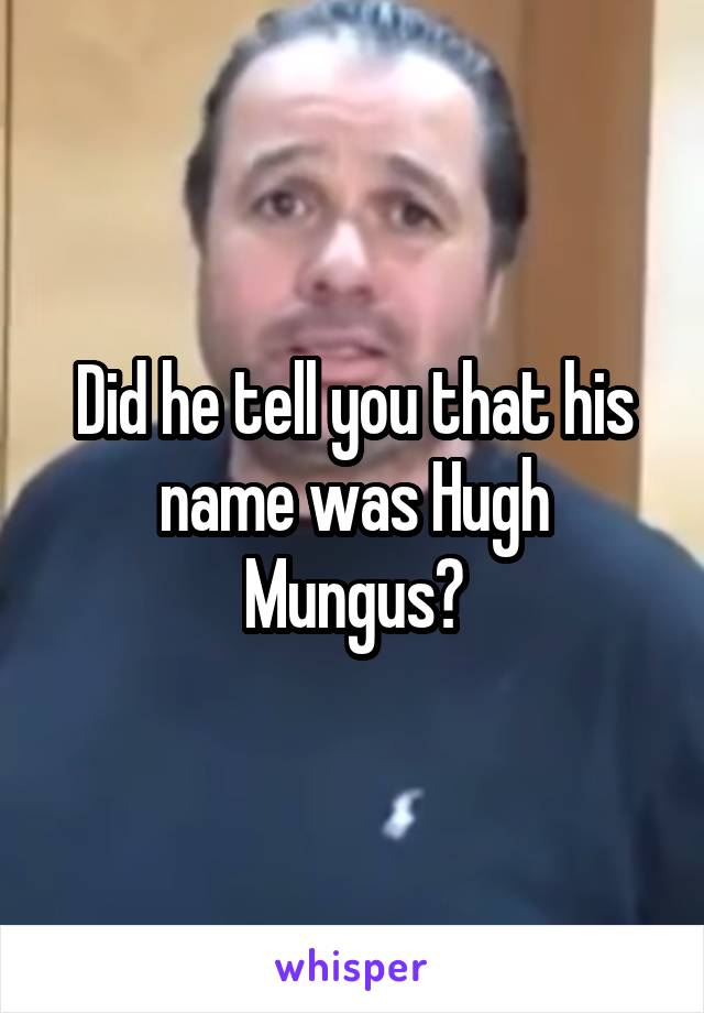 Did he tell you that his name was Hugh Mungus?