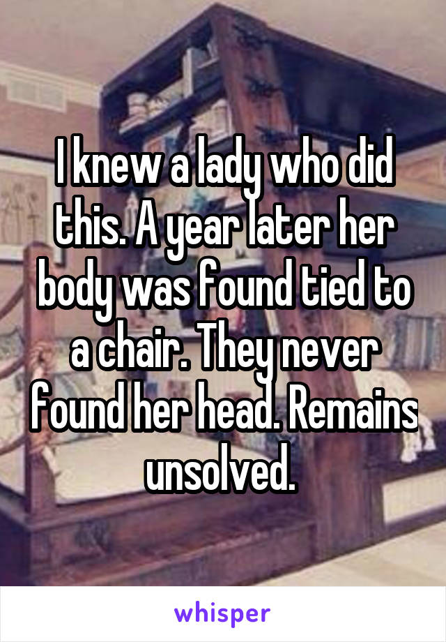 I knew a lady who did this. A year later her body was found tied to a chair. They never found her head. Remains unsolved. 