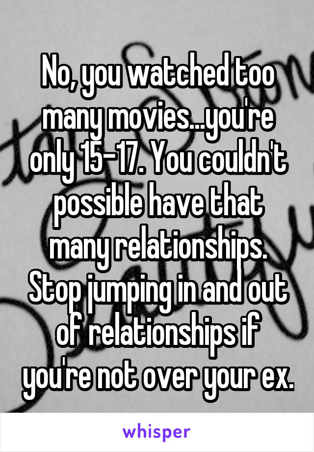 No, you watched too many movies...you're only 15-17. You couldn't possible have that many relationships.
Stop jumping in and out of relationships if you're not over your ex.